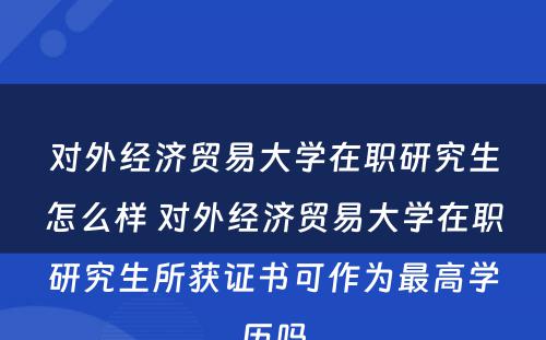 对外经济贸易大学在职研究生怎么样 对外经济贸易大学在职研究生所获证书可作为最高学历吗