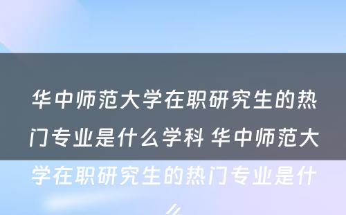 华中师范大学在职研究生的热门专业是什么学科 华中师范大学在职研究生的热门专业是什么