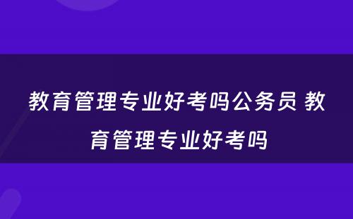 教育管理专业好考吗公务员 教育管理专业好考吗