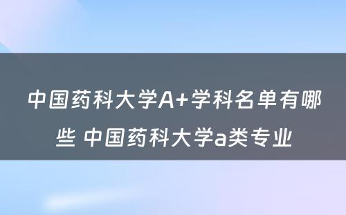 中国药科大学A+学科名单有哪些 中国药科大学a类专业