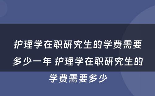 护理学在职研究生的学费需要多少一年 护理学在职研究生的学费需要多少