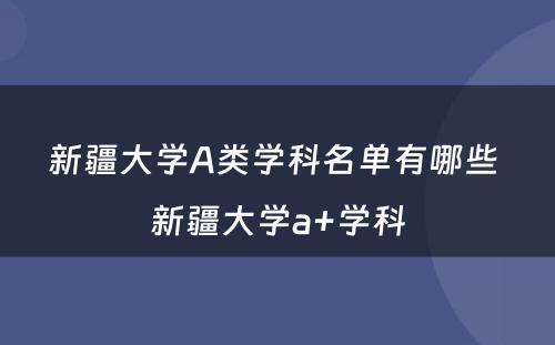 新疆大学A类学科名单有哪些 新疆大学a+学科