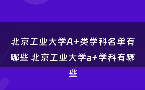 北京工业大学A+类学科名单有哪些 北京工业大学a+学科有哪些