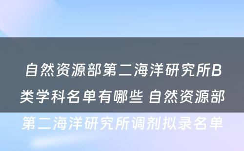 自然资源部第二海洋研究所B类学科名单有哪些 自然资源部第二海洋研究所调剂拟录名单