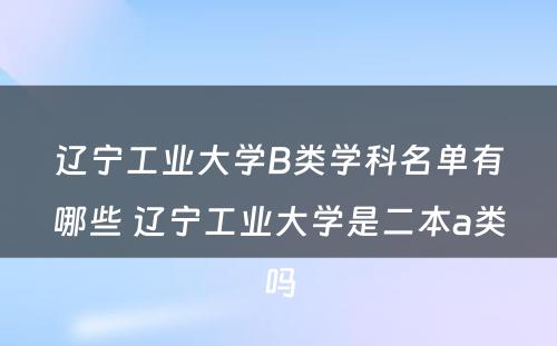 辽宁工业大学B类学科名单有哪些 辽宁工业大学是二本a类吗