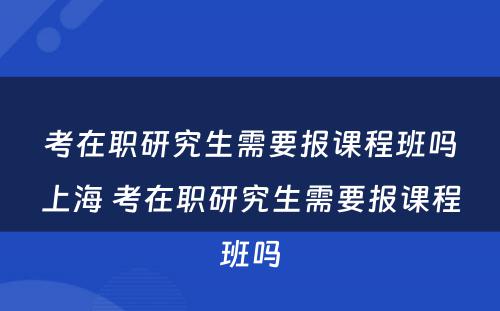 考在职研究生需要报课程班吗上海 考在职研究生需要报课程班吗