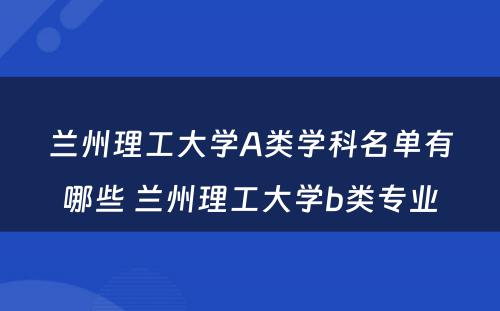 兰州理工大学A类学科名单有哪些 兰州理工大学b类专业