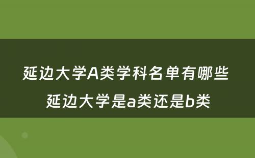 延边大学A类学科名单有哪些 延边大学是a类还是b类