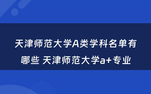 天津师范大学A类学科名单有哪些 天津师范大学a+专业