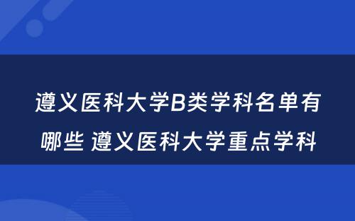 遵义医科大学B类学科名单有哪些 遵义医科大学重点学科