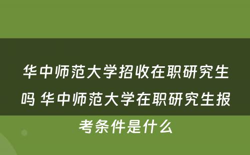 华中师范大学招收在职研究生吗 华中师范大学在职研究生报考条件是什么