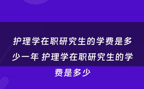 护理学在职研究生的学费是多少一年 护理学在职研究生的学费是多少