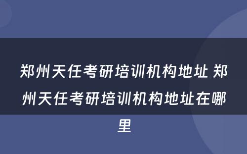 郑州天任考研培训机构地址 郑州天任考研培训机构地址在哪里