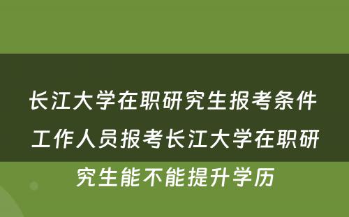 长江大学在职研究生报考条件 工作人员报考长江大学在职研究生能不能提升学历
