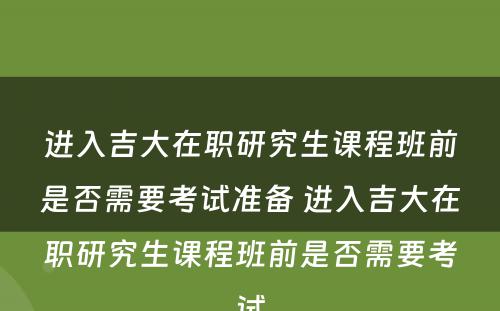 进入吉大在职研究生课程班前是否需要考试准备 进入吉大在职研究生课程班前是否需要考试