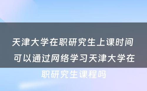 天津大学在职研究生上课时间 可以通过网络学习天津大学在职研究生课程吗