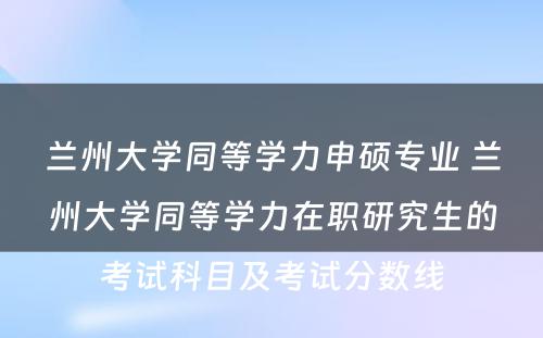 兰州大学同等学力申硕专业 兰州大学同等学力在职研究生的考试科目及考试分数线