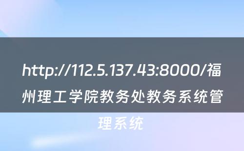 http://112.5.137.43:8000/福州理工学院教务处教务系统管理系统 