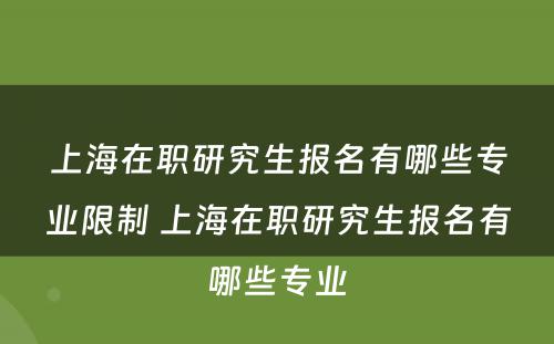 上海在职研究生报名有哪些专业限制 上海在职研究生报名有哪些专业