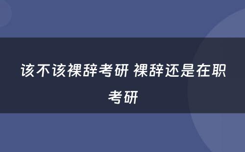 该不该裸辞考研 裸辞还是在职考研