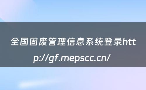 全国固废管理信息系统登录http://gf.mepscc.cn/ 