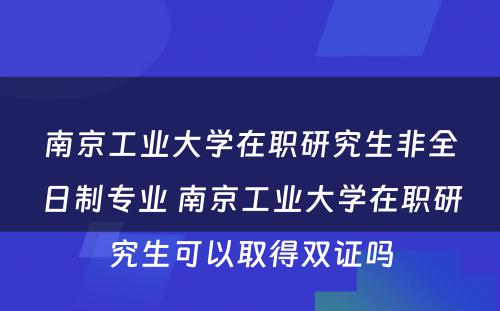 南京工业大学在职研究生非全日制专业 南京工业大学在职研究生可以取得双证吗