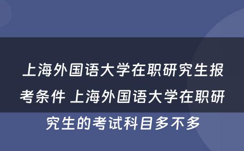 上海外国语大学在职研究生报考条件 上海外国语大学在职研究生的考试科目多不多