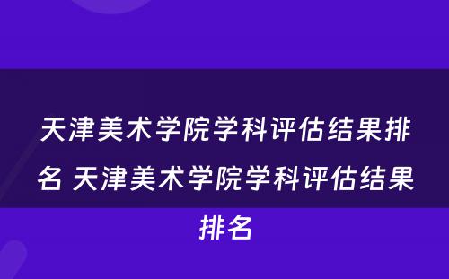 天津美术学院学科评估结果排名 天津美术学院学科评估结果排名