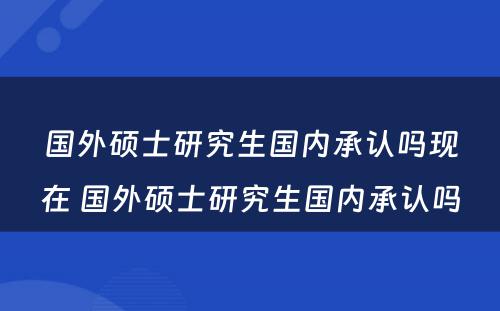 国外硕士研究生国内承认吗现在 国外硕士研究生国内承认吗