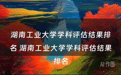 湖南工业大学学科评估结果排名 湖南工业大学学科评估结果排名
