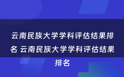 云南民族大学学科评估结果排名 云南民族大学学科评估结果排名