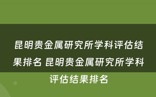 昆明贵金属研究所学科评估结果排名 昆明贵金属研究所学科评估结果排名