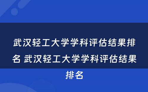 武汉轻工大学学科评估结果排名 武汉轻工大学学科评估结果排名
