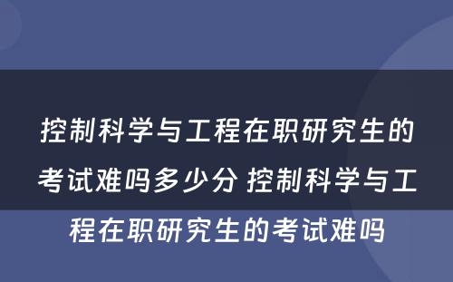 控制科学与工程在职研究生的考试难吗多少分 控制科学与工程在职研究生的考试难吗