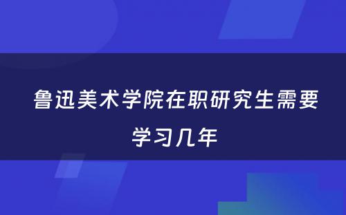  鲁迅美术学院在职研究生需要学习几年