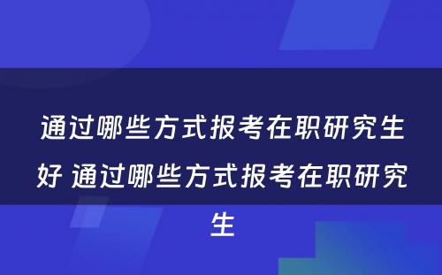 通过哪些方式报考在职研究生好 通过哪些方式报考在职研究生