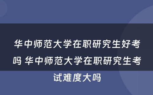 华中师范大学在职研究生好考吗 华中师范大学在职研究生考试难度大吗