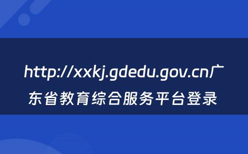 http://xxkj.gdedu.gov.cn广东省教育综合服务平台登录 