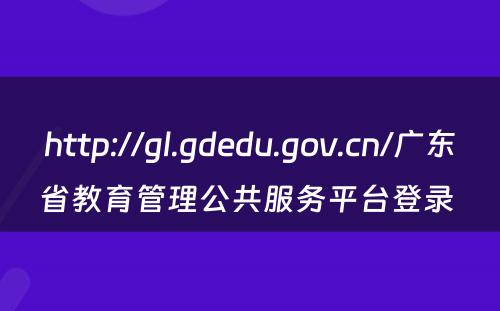 http://gl.gdedu.gov.cn/广东省教育管理公共服务平台登录 