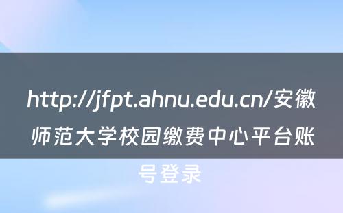 http://jfpt.ahnu.edu.cn/安徽师范大学校园缴费中心平台账号登录 
