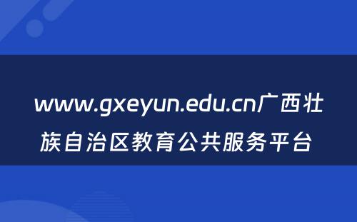 www.gxeyun.edu.cn广西壮族自治区教育公共服务平台 