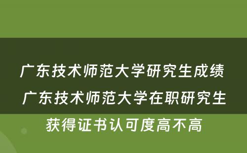 广东技术师范大学研究生成绩 广东技术师范大学在职研究生获得证书认可度高不高