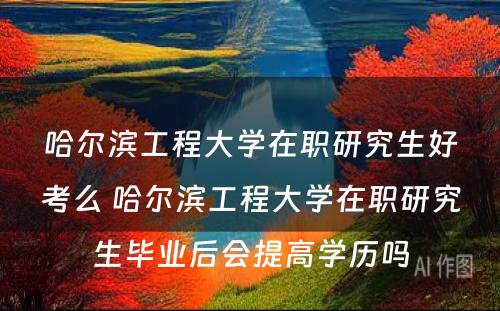 哈尔滨工程大学在职研究生好考么 哈尔滨工程大学在职研究生毕业后会提高学历吗