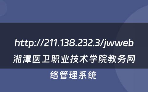 http://211.138.232.3/jwweb湘潭医卫职业技术学院教务网络管理系统 