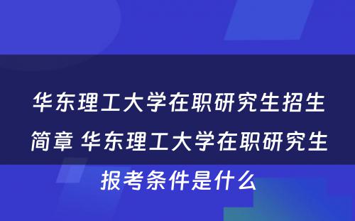 华东理工大学在职研究生招生简章 华东理工大学在职研究生报考条件是什么