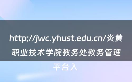 http;//jwc.yhust.edu.cn/炎黄职业技术学院教务处教务管理平台入 