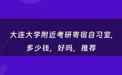 大连大学附近考研寄宿自习室,多少钱，好吗，推荐