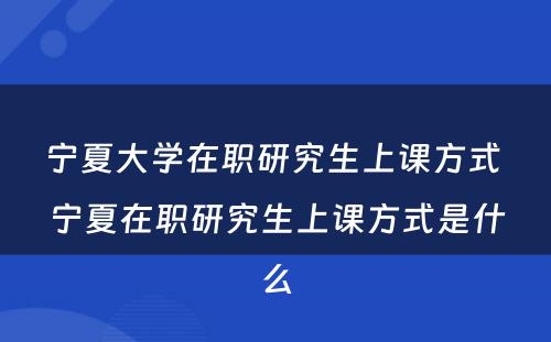 宁夏大学在职研究生上课方式 宁夏在职研究生上课方式是什么