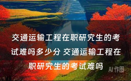 交通运输工程在职研究生的考试难吗多少分 交通运输工程在职研究生的考试难吗