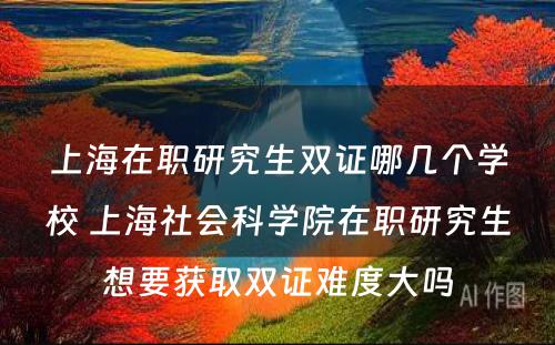 上海在职研究生双证哪几个学校 上海社会科学院在职研究生想要获取双证难度大吗